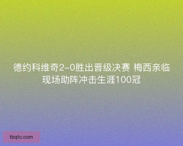 德约科维奇2-0胜出晋级决赛 梅西亲临现场助阵冲击生涯100冠
