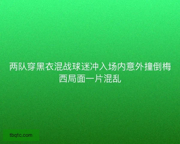 两队穿黑衣混战球迷冲入场内意外撞倒梅西局面一片混乱