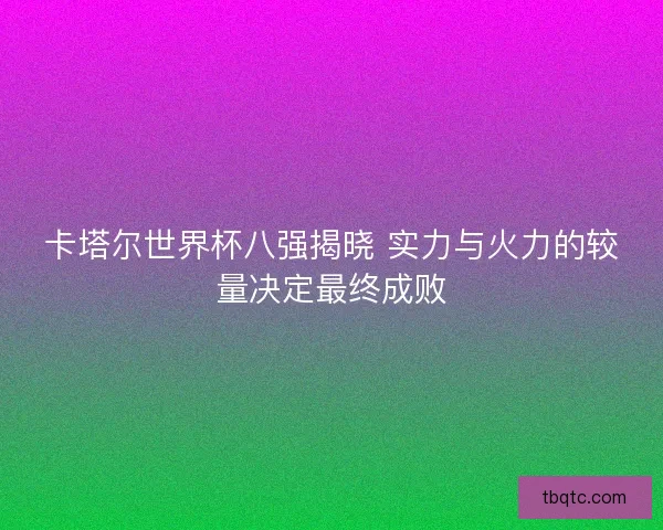 卡塔尔世界杯八强揭晓 实力与火力的较量决定最终成败