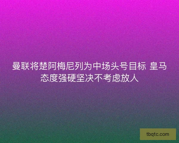 曼联将楚阿梅尼列为中场头号目标 皇马态度强硬坚决不考虑放人